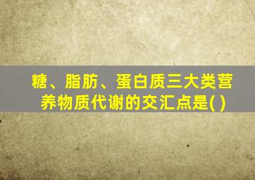 糖、脂肪、蛋白质三大类营养物质代谢的交汇点是( )